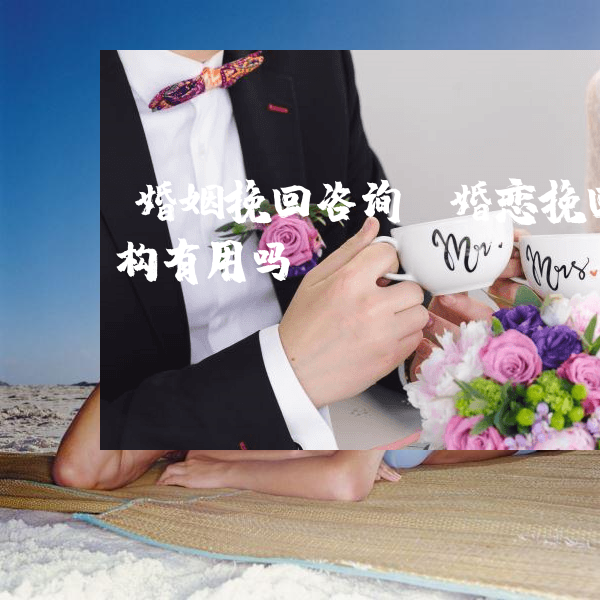 婚姻挽回咨询（婚恋挽回机构有用吗）