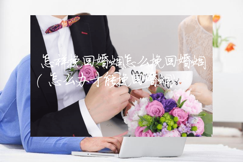 怎样挽回婚姻怎么挽回婚姻（怎么办才能挽回婚姻）