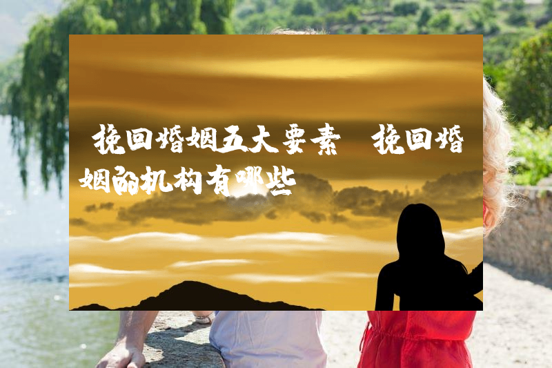 挽回婚姻五大要素（挽回婚姻的机构有哪些）