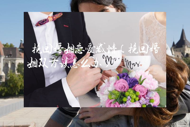 挽回婚姻恋爱感情（挽回婚姻双方该怎么办）