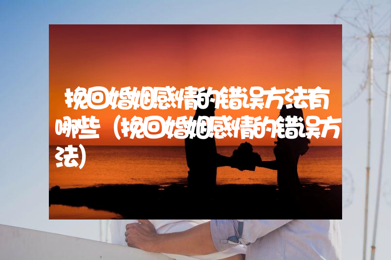 挽回婚姻感情的错误方法有哪些（挽回婚姻感情的错误方法）