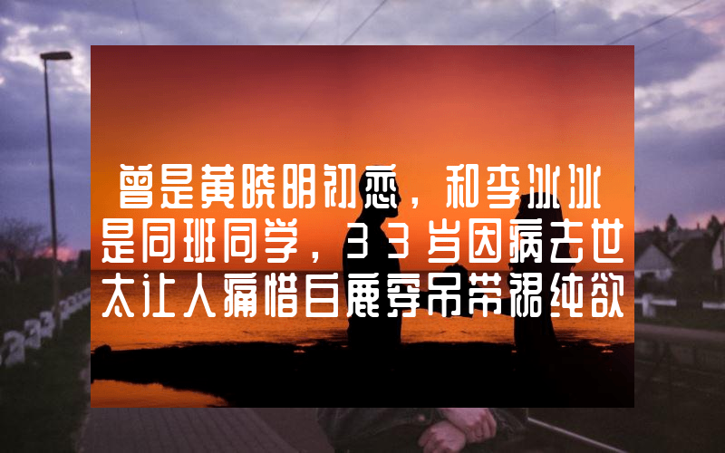 曾是黄晓明初恋，和李冰冰是同班同学，33岁因病去世太让人痛惜白鹿穿吊带裙纯欲感十足 绿色挑染长发个性吸睛