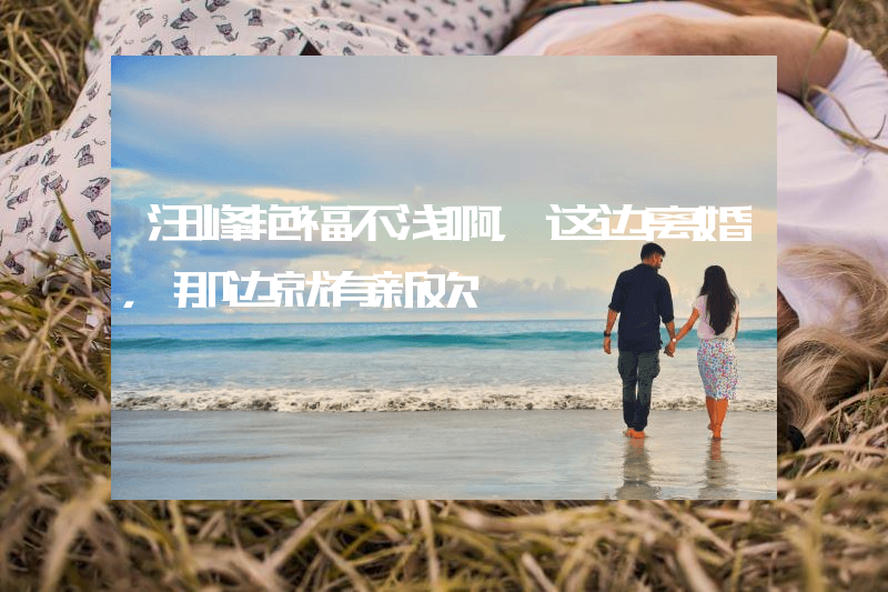 汪峰艳福不浅啊，这边离婚，那边就有新欢