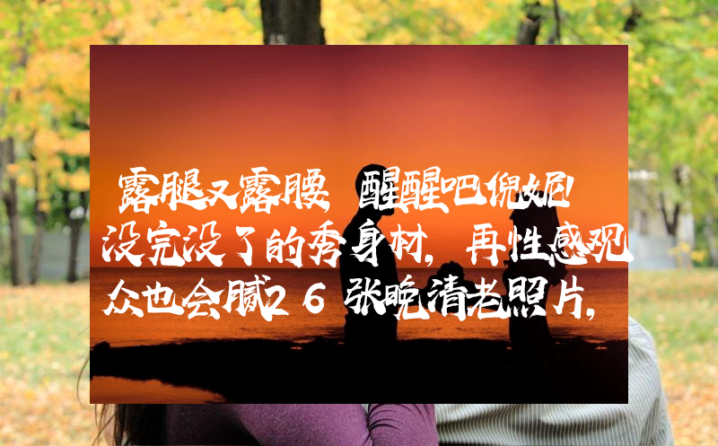 露腿又露腰，醒醒吧倪妮！没完没了的秀身材，再性感观众也会腻26张晚清老照片，名妓果然是名妓，就算是放在今天那也是妥妥美女